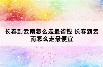 长春到云南怎么走最省钱 长春到云南怎么走最便宜